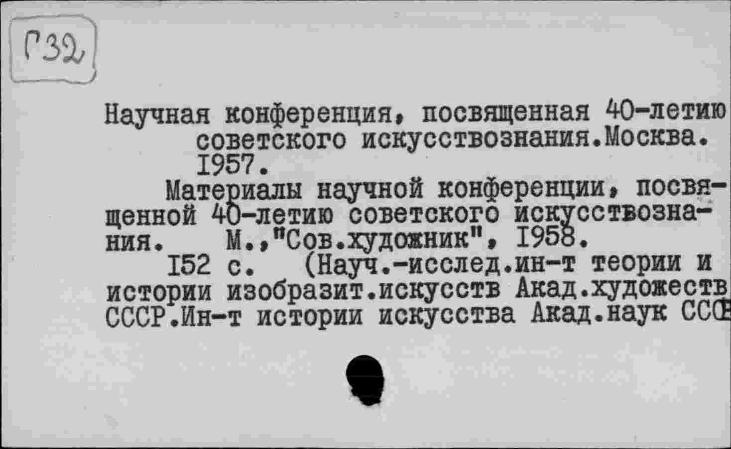 ﻿Научная конференция» посвященная 40-летию советского искусствознания.Москва. 1957.
Материалы научной конференции» посвященной 40-летию советского искусствознания. М.»"Сов.художник”, 195«.
152 с. (Науч.-исслед.ин-т теории и истории изобразит.искусств Акад.художеств СССР.Ин-т истории искусства Акад.наук СССЁ